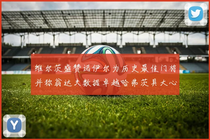 维尔茨盛赞诺伊尔为历史最佳门将并称翁达夫数据卓越哈弗茨具大心脏