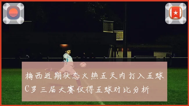 梅西近期状态火热五天内打入五球C罗三届大赛仅得五球对比分析