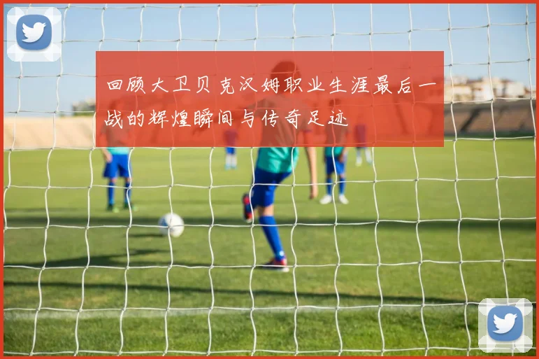 回顾大卫贝克汉姆职业生涯最后一战的辉煌瞬间与传奇足迹