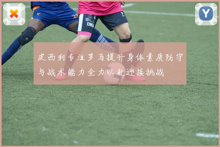 皮西利专注罗马提升身体素质防守与战术能力全力以赴迎接挑战