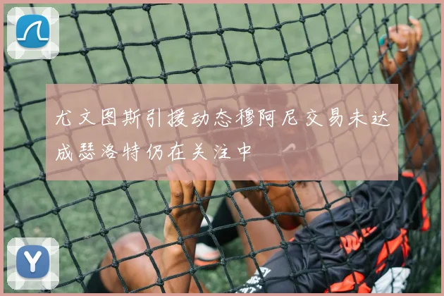 尤文图斯引援动态穆阿尼交易未达成瑟洛特仍在关注中