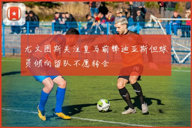 尤文图斯关注皇马前锋迪亚斯但球员倾向留队不愿转会