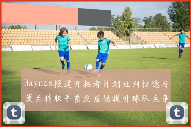 Haynes报道开拓者计划让利拉德与莫兰特联手首发后场提升球队竞争力