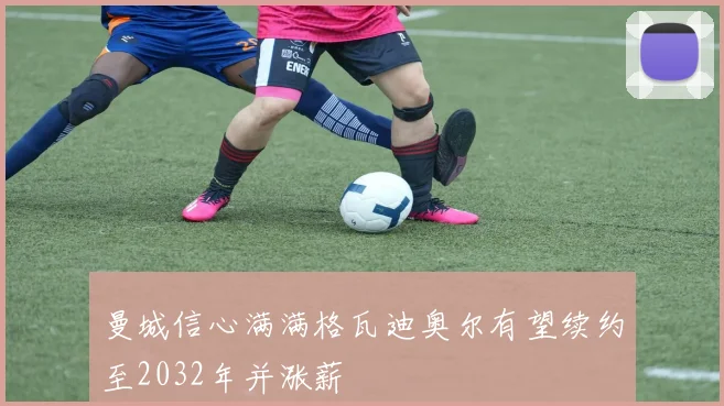 曼城信心满满格瓦迪奥尔有望续约至2032年并涨薪
