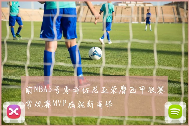 前NBA5号秀海佐尼亚荣膺西甲联赛常规赛MVP成就新高峰