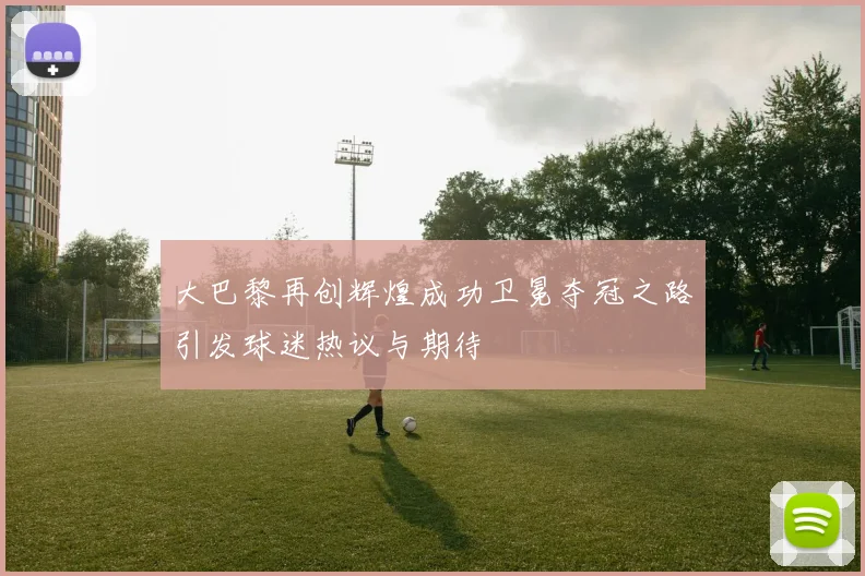 大巴黎再创辉煌成功卫冕夺冠之路引发球迷热议与期待