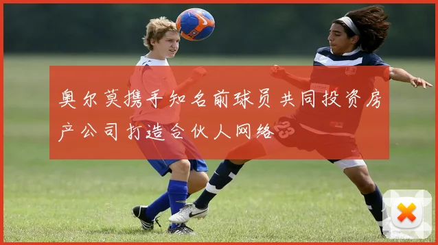 奥尔莫携手知名前球员共同投资房产公司打造合伙人网络