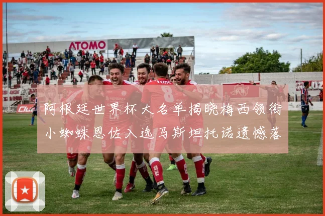 阿根廷世界杯大名单揭晓梅西领衔小蜘蛛恩佐入选马斯坦托诺遗憾落选