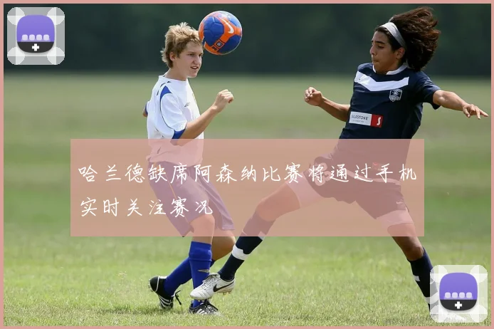 哈兰德缺席阿森纳比赛将通过手机实时关注赛况