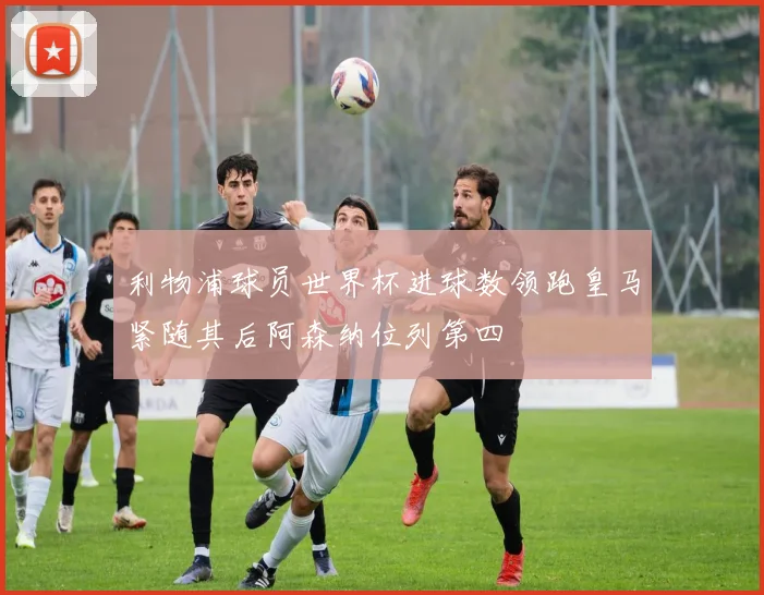 利物浦球员世界杯进球数领跑皇马紧随其后阿森纳位列第四