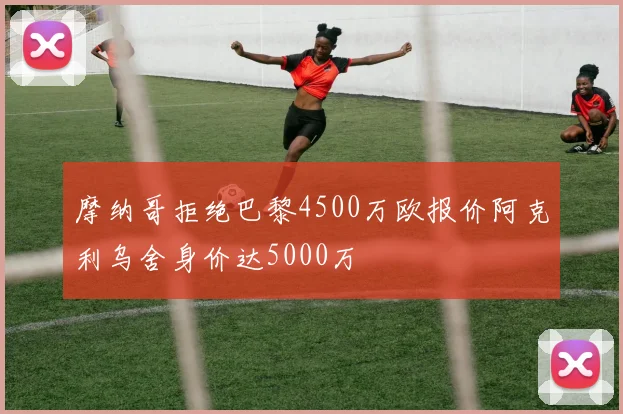 摩纳哥拒绝巴黎4500万欧报价阿克利乌舍身价达5000万
