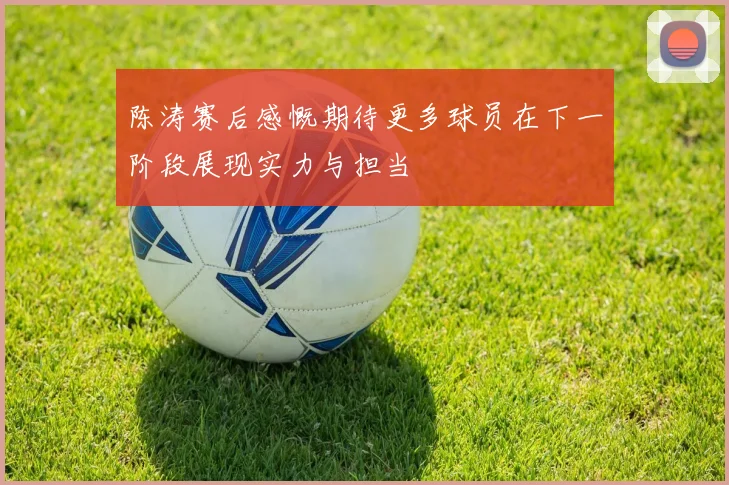 陈涛赛后感慨期待更多球员在下一阶段展现实力与担当