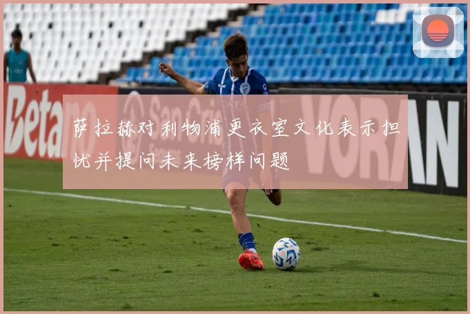 萨拉赫对利物浦更衣室文化表示担忧并提问未来榜样问题