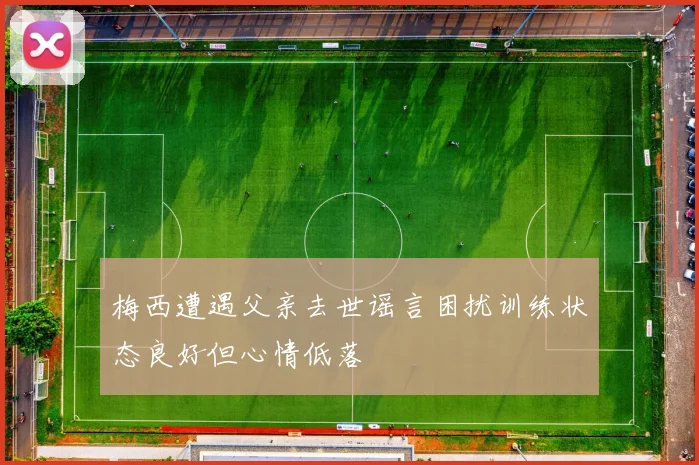 梅西遭遇父亲去世谣言困扰训练状态良好但心情低落