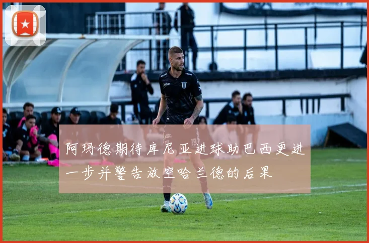 阿玛德期待库尼亚进球助巴西更进一步并警告放空哈兰德的后果