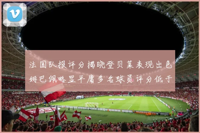法国队报评分揭晓登贝莱表现出色姆巴佩略显平庸多名球员评分低于六分