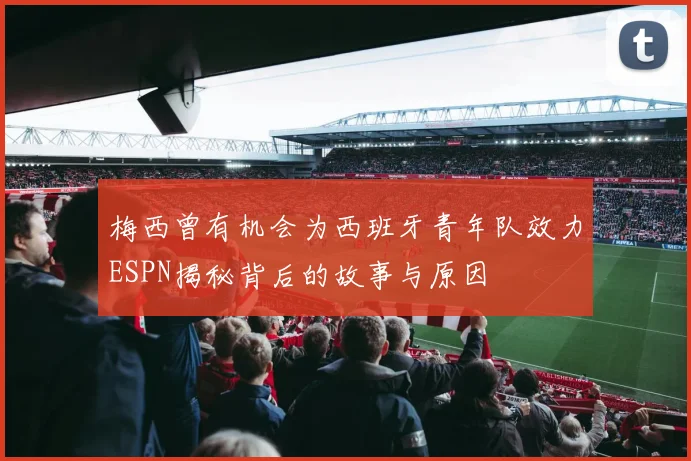 梅西曾有机会为西班牙青年队效力ESPN揭秘背后的故事与原因