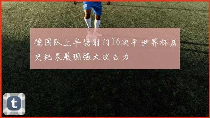 德国队上半场射门16次平世界杯历史纪录展现强大攻击力