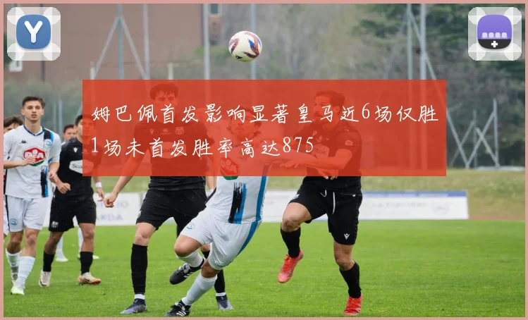 姆巴佩首发影响显著皇马近6场仅胜1场未首发胜率高达875