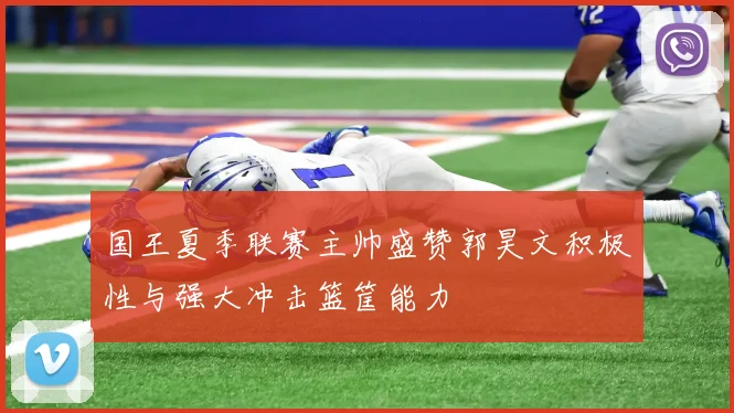国王夏季联赛主帅盛赞郭昊文积极性与强大冲击篮筐能力
