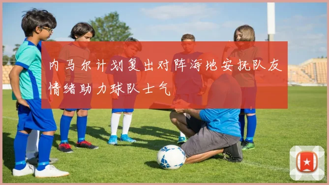 内马尔计划复出对阵海地安抚队友情绪助力球队士气