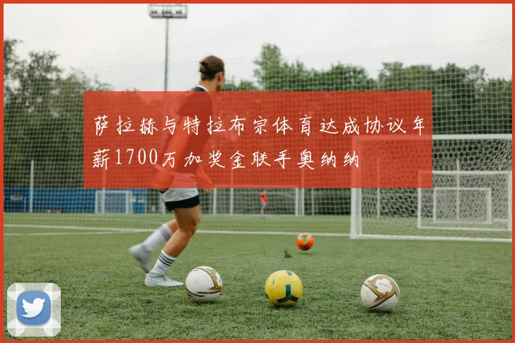 萨拉赫与特拉布宗体育达成协议年薪1700万加奖金联手奥纳纳