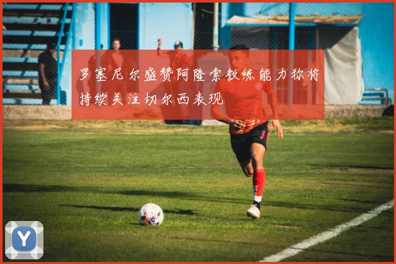 罗塞尼尔盛赞阿隆索教练能力称将持续关注切尔西表现